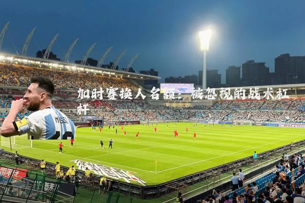 加时赛换人名额：被忽视的战术杠杆