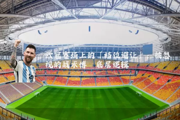 欧冠赛场上的「档位避让」：被忽视的战术博弈底层逻辑